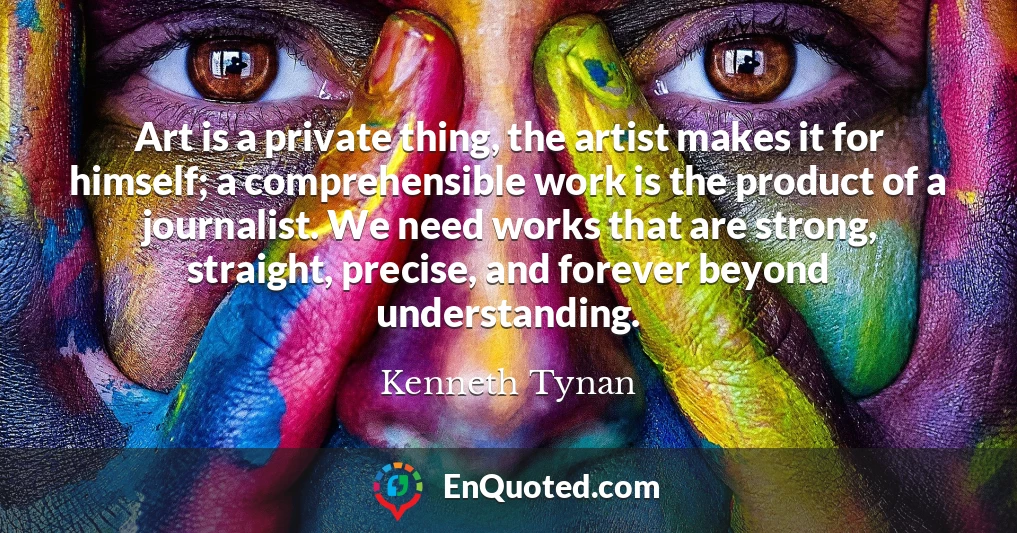 Art is a private thing, the artist makes it for himself; a comprehensible work is the product of a journalist. We need works that are strong, straight, precise, and forever beyond understanding.