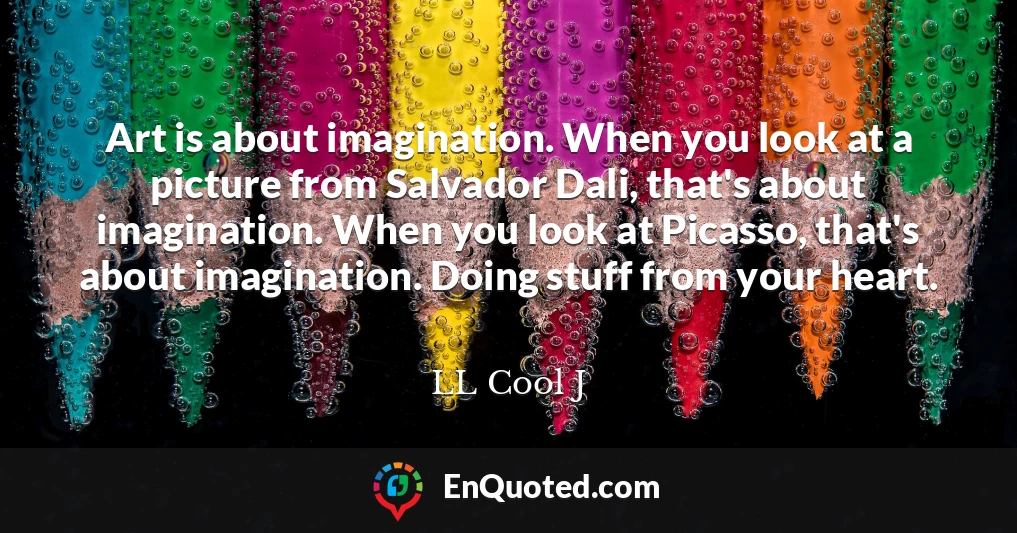 Art is about imagination. When you look at a picture from Salvador Dali, that's about imagination. When you look at Picasso, that's about imagination. Doing stuff from your heart.