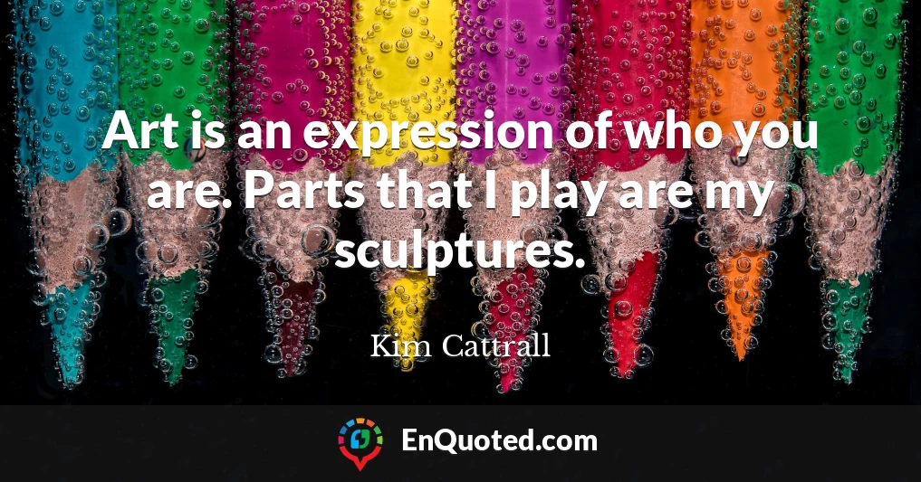 Art is an expression of who you are. Parts that I play are my sculptures.