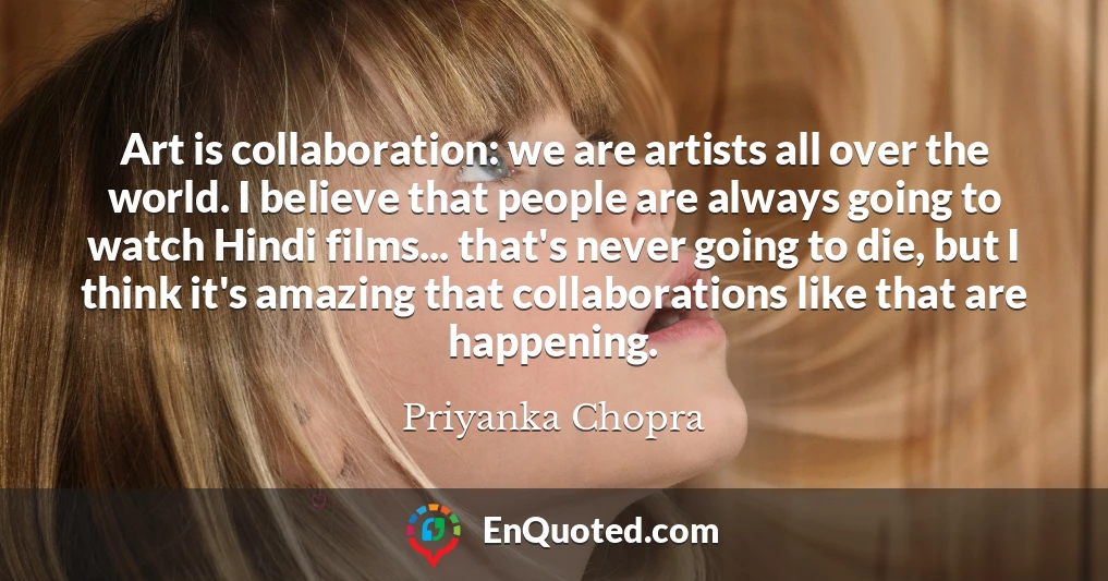Art is collaboration: we are artists all over the world. I believe that people are always going to watch Hindi films... that's never going to die, but I think it's amazing that collaborations like that are happening.
