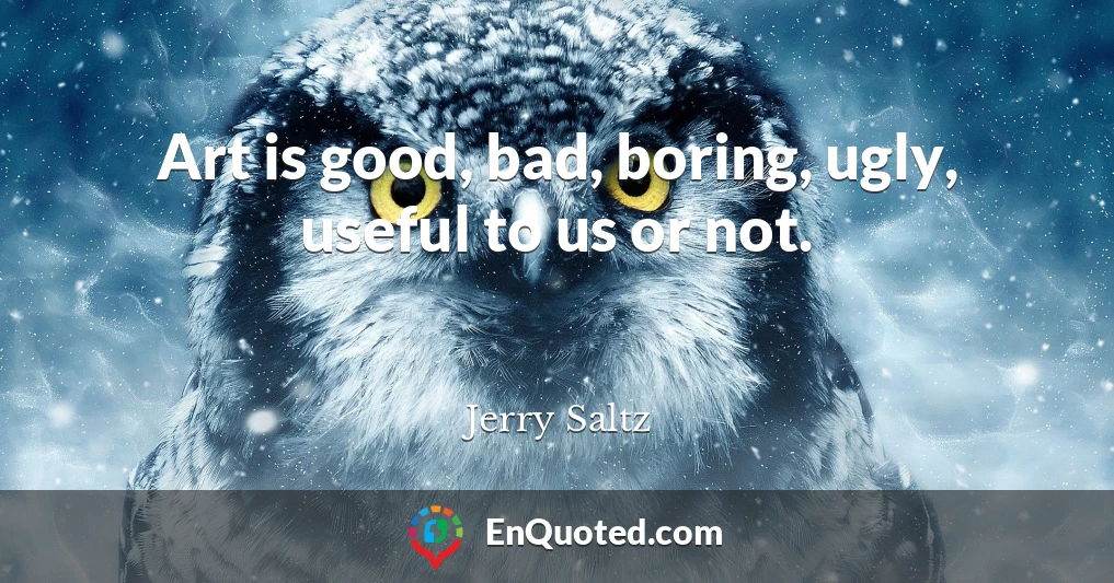 Art is good, bad, boring, ugly, useful to us or not.
