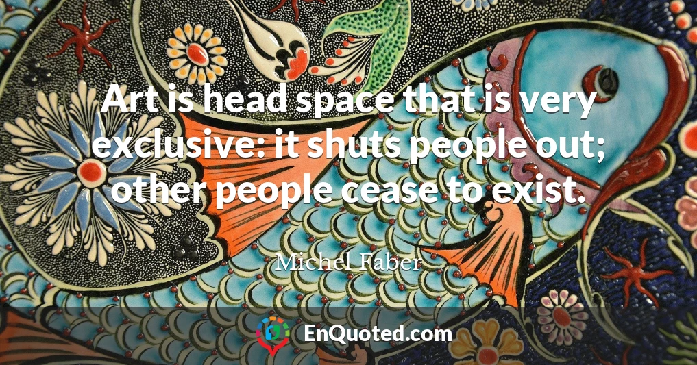 Art is head space that is very exclusive: it shuts people out; other people cease to exist.