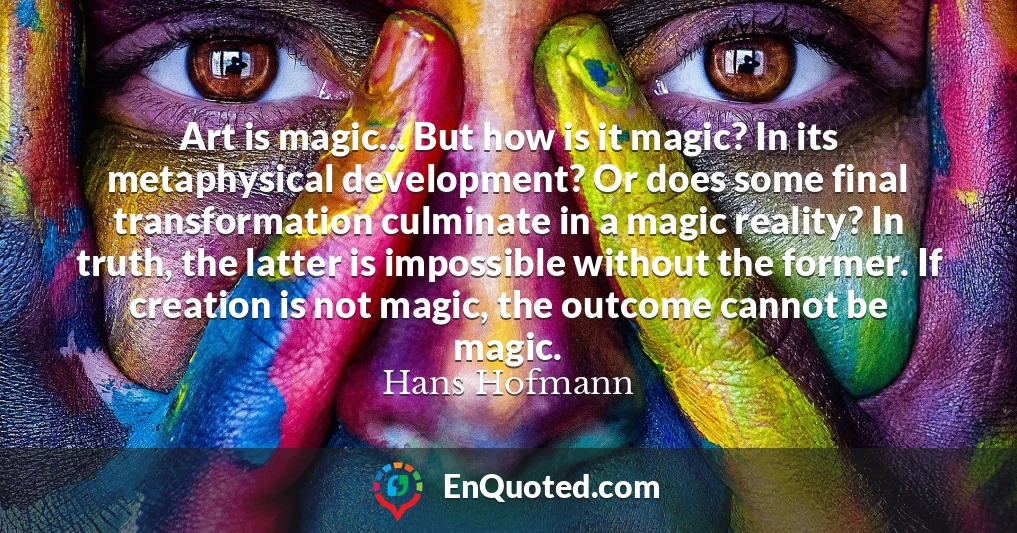 Art is magic... But how is it magic? In its metaphysical development? Or does some final transformation culminate in a magic reality? In truth, the latter is impossible without the former. If creation is not magic, the outcome cannot be magic.