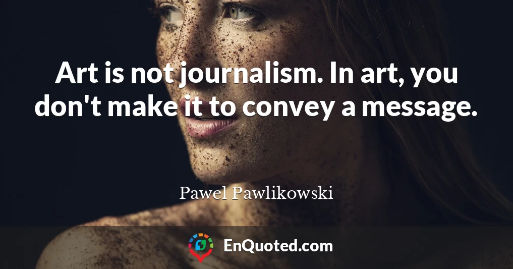 Art is not journalism. In art, you don't make it to convey a message.