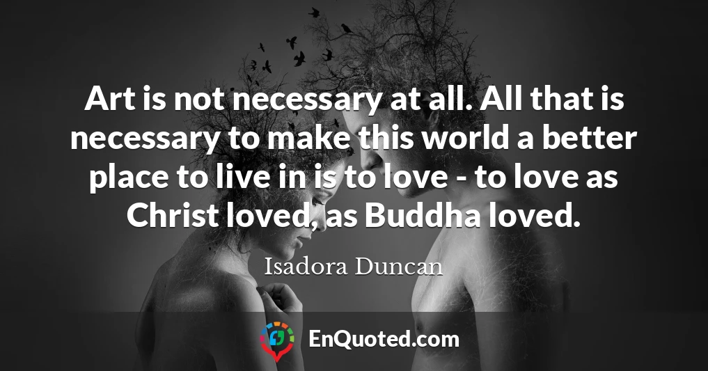 Art is not necessary at all. All that is necessary to make this world a better place to live in is to love - to love as Christ loved, as Buddha loved.