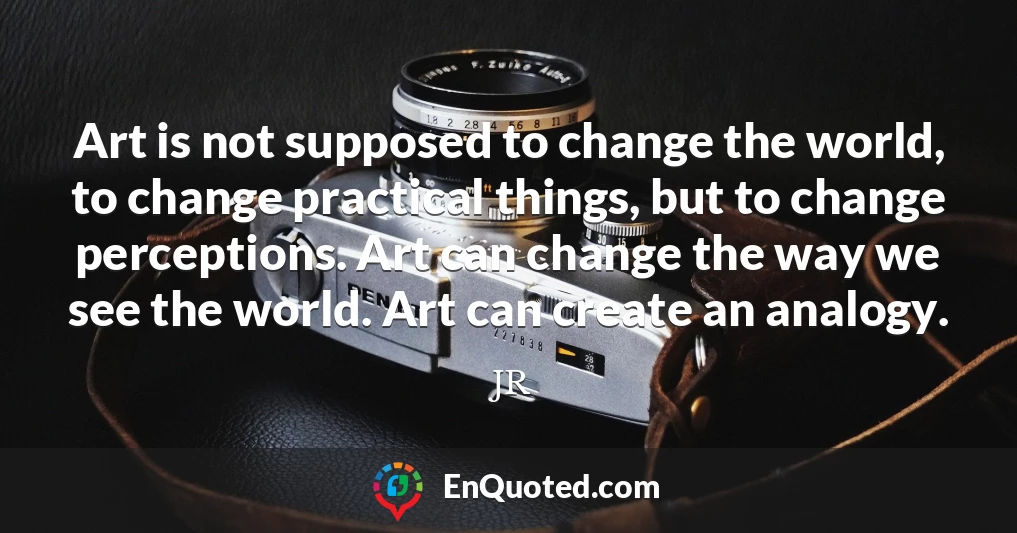 Art is not supposed to change the world, to change practical things, but to change perceptions. Art can change the way we see the world. Art can create an analogy.