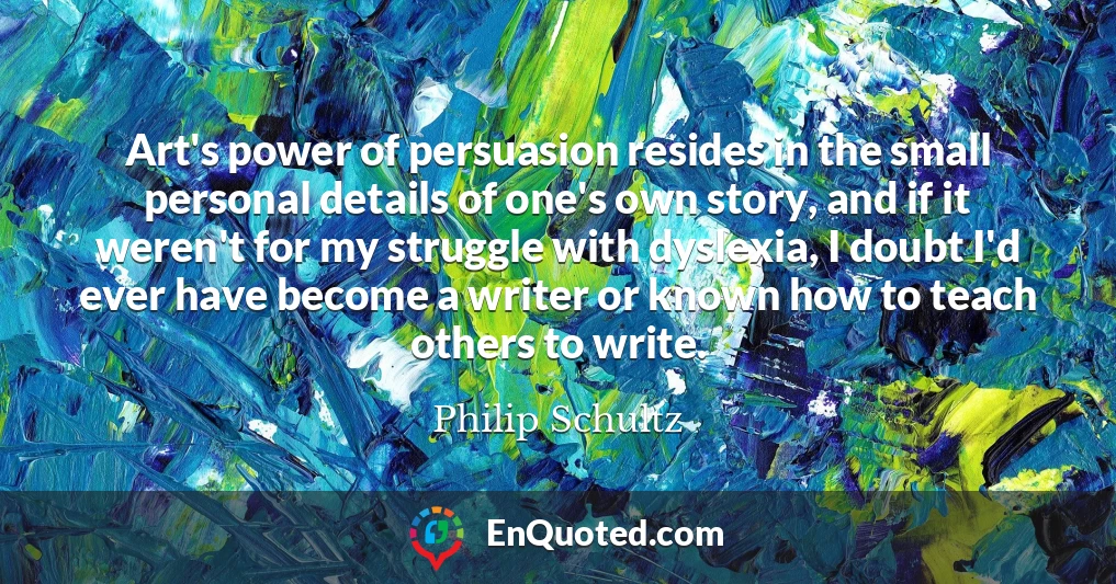 Art's power of persuasion resides in the small personal details of one's own story, and if it weren't for my struggle with dyslexia, I doubt I'd ever have become a writer or known how to teach others to write.