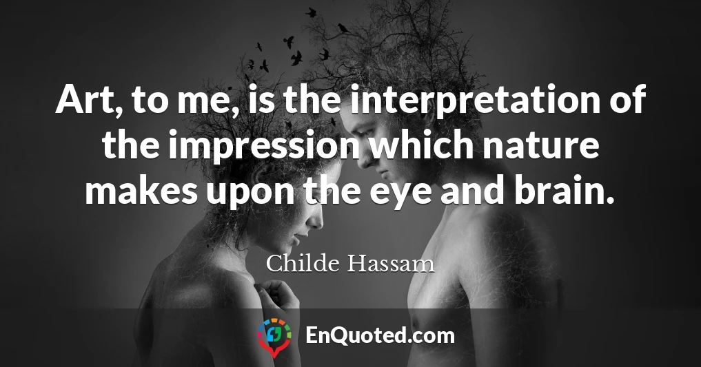 Art, to me, is the interpretation of the impression which nature makes upon the eye and brain.