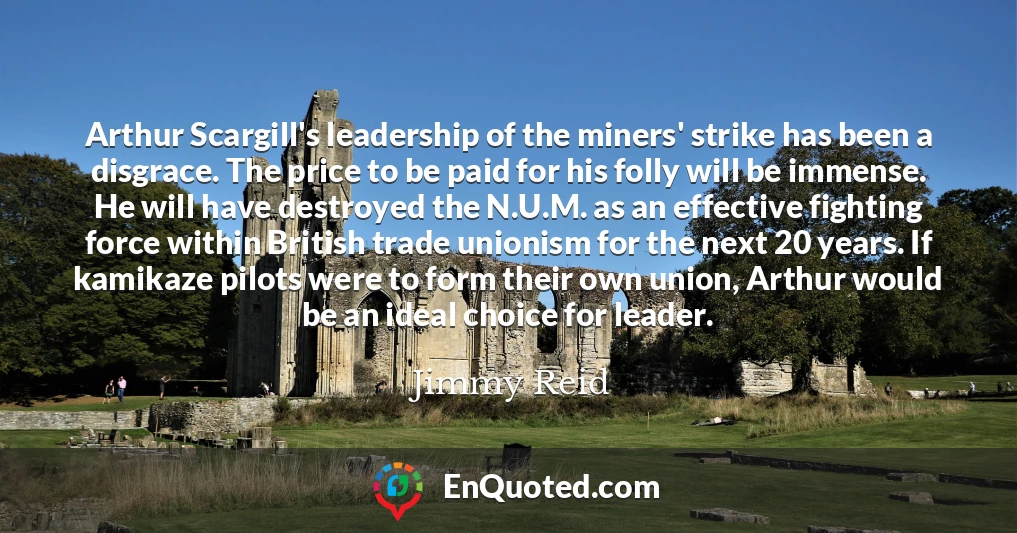 Arthur Scargill's leadership of the miners' strike has been a disgrace. The price to be paid for his folly will be immense. He will have destroyed the N.U.M. as an effective fighting force within British trade unionism for the next 20 years. If kamikaze pilots were to form their own union, Arthur would be an ideal choice for leader.