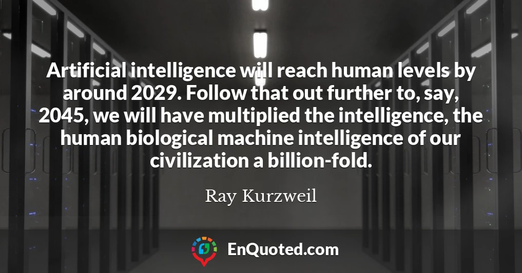 Artificial intelligence will reach human levels by around 2029. Follow that out further to, say, 2045, we will have multiplied the intelligence, the human biological machine intelligence of our civilization a billion-fold.