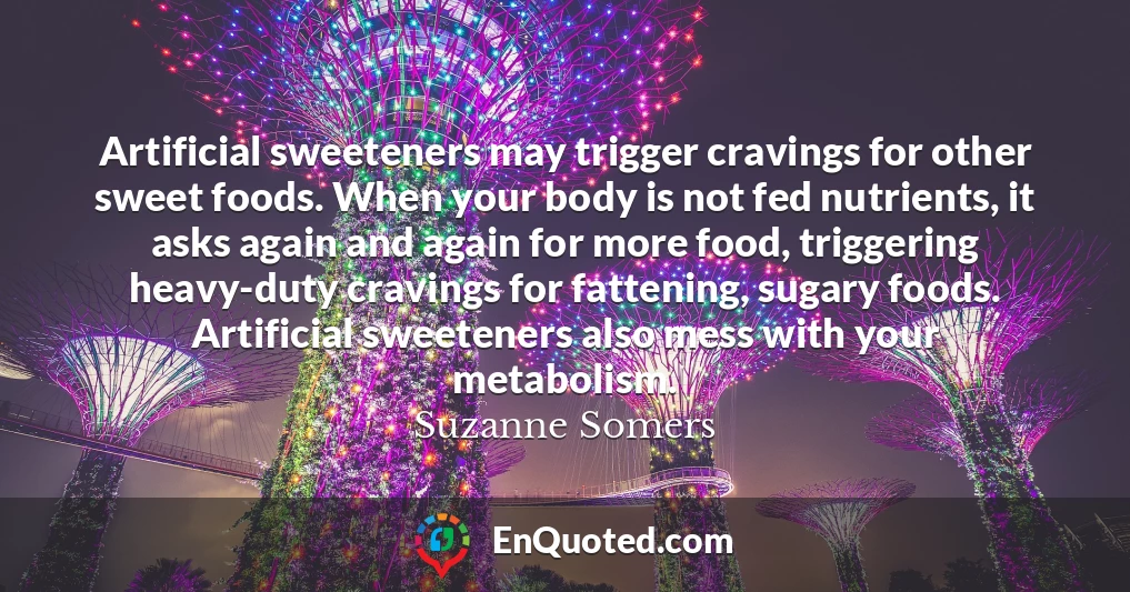 Artificial sweeteners may trigger cravings for other sweet foods. When your body is not fed nutrients, it asks again and again for more food, triggering heavy-duty cravings for fattening, sugary foods. Artificial sweeteners also mess with your metabolism.