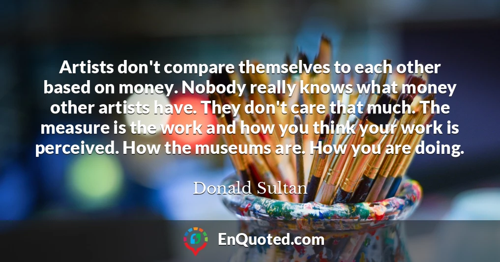 Artists don't compare themselves to each other based on money. Nobody really knows what money other artists have. They don't care that much. The measure is the work and how you think your work is perceived. How the museums are. How you are doing.