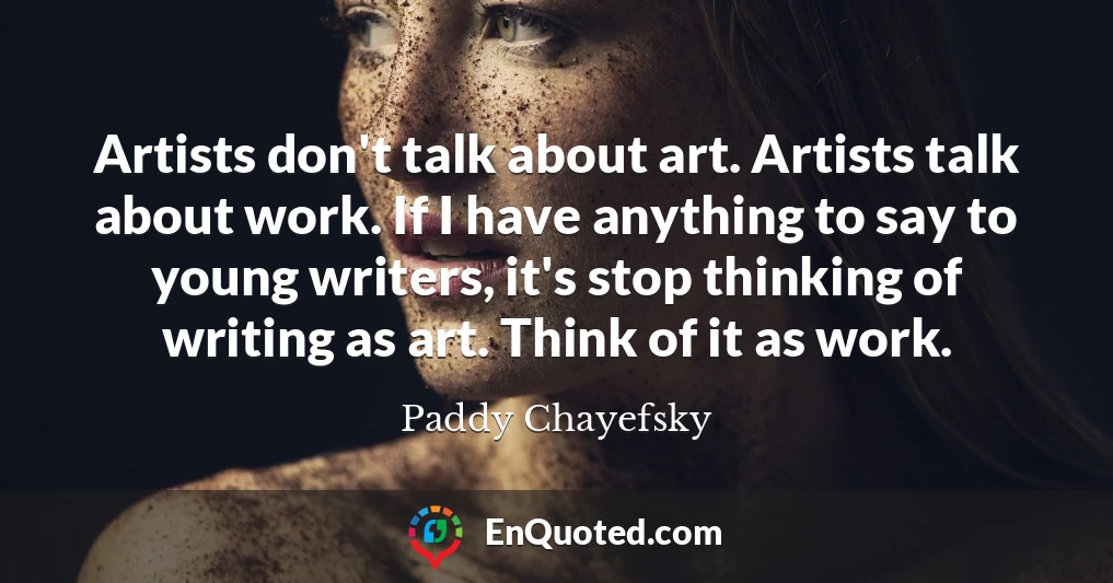 Artists don't talk about art. Artists talk about work. If I have anything to say to young writers, it's stop thinking of writing as art. Think of it as work.