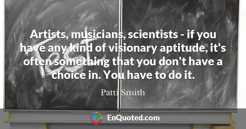 Artists, musicians, scientists - if you have any kind of visionary aptitude, it's often something that you don't have a choice in. You have to do it.