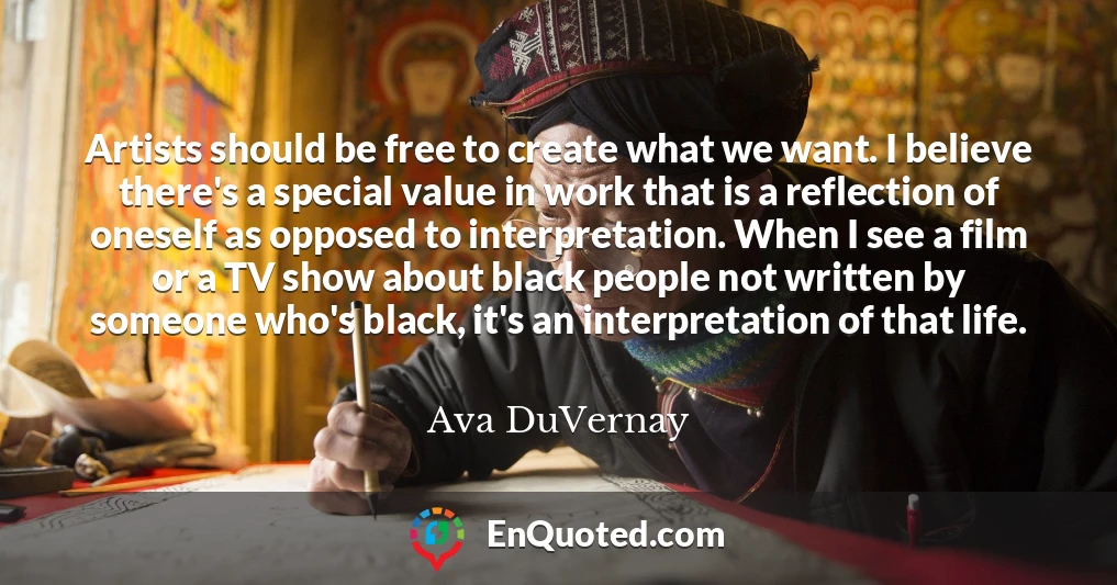 Artists should be free to create what we want. I believe there's a special value in work that is a reflection of oneself as opposed to interpretation. When I see a film or a TV show about black people not written by someone who's black, it's an interpretation of that life.