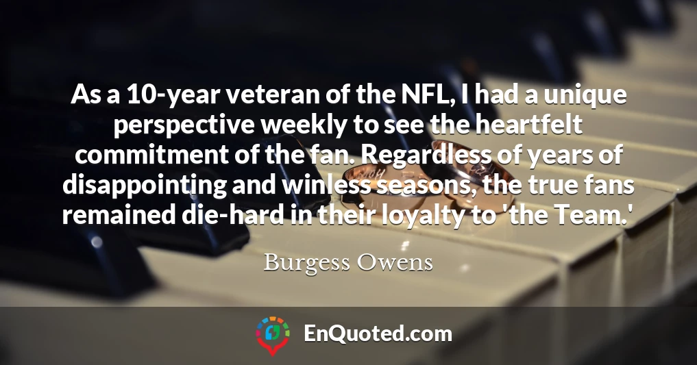 As a 10-year veteran of the NFL, I had a unique perspective weekly to see the heartfelt commitment of the fan. Regardless of years of disappointing and winless seasons, the true fans remained die-hard in their loyalty to 'the Team.'