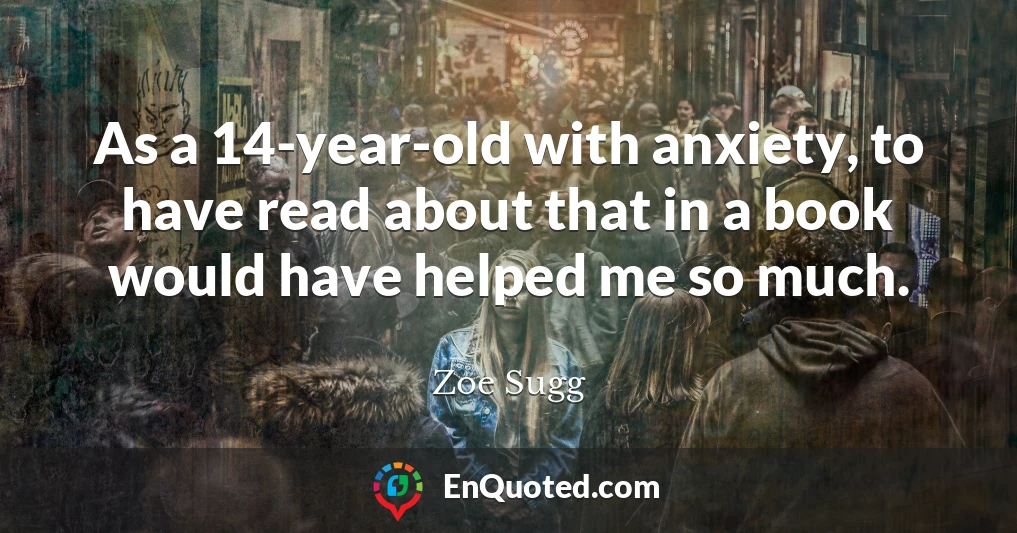 As a 14-year-old with anxiety, to have read about that in a book would have helped me so much.