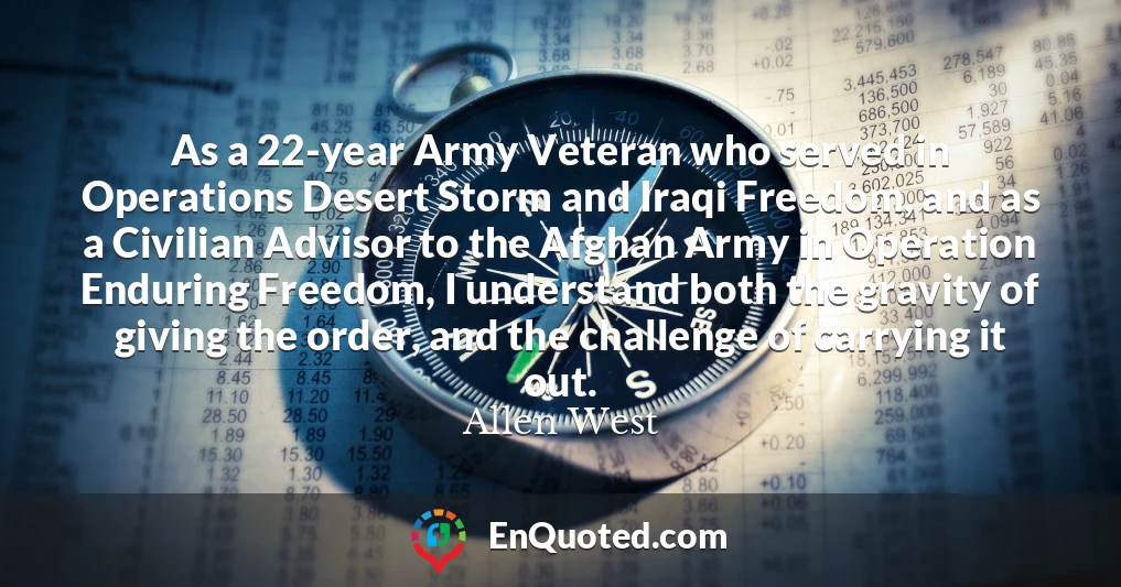 As a 22-year Army Veteran who served in Operations Desert Storm and Iraqi Freedom, and as a Civilian Advisor to the Afghan Army in Operation Enduring Freedom, I understand both the gravity of giving the order, and the challenge of carrying it out.