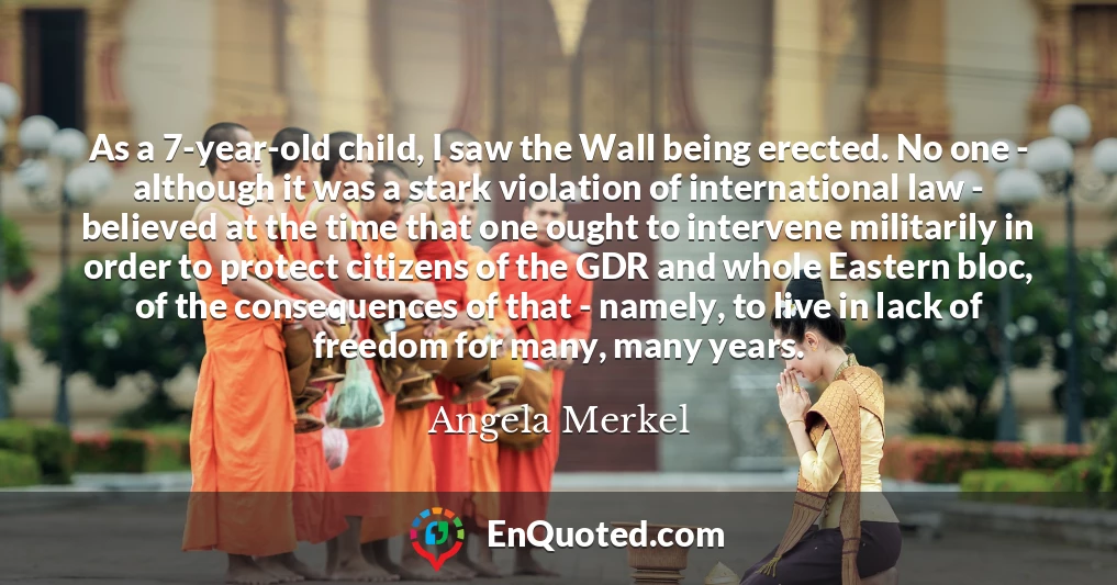 As a 7-year-old child, I saw the Wall being erected. No one - although it was a stark violation of international law - believed at the time that one ought to intervene militarily in order to protect citizens of the GDR and whole Eastern bloc, of the consequences of that - namely, to live in lack of freedom for many, many years.
