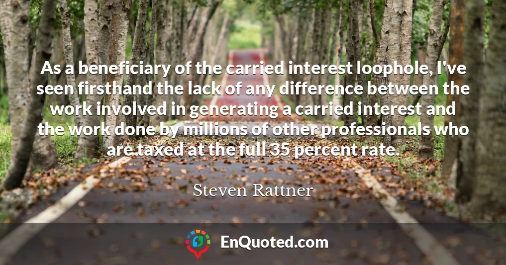 As a beneficiary of the carried interest loophole, I've seen firsthand the lack of any difference between the work involved in generating a carried interest and the work done by millions of other professionals who are taxed at the full 35 percent rate.