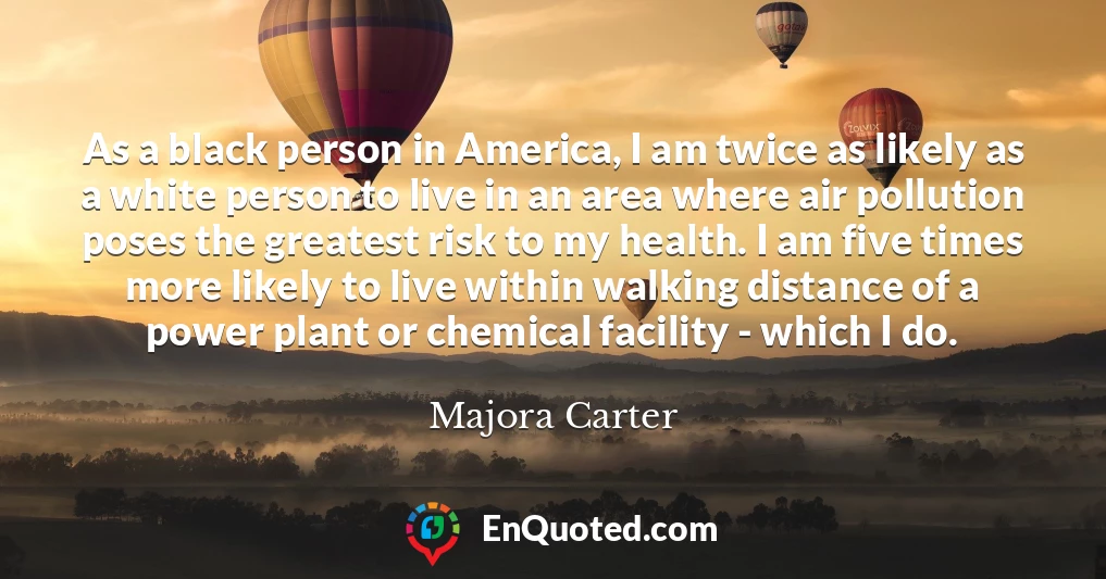 As a black person in America, I am twice as likely as a white person to live in an area where air pollution poses the greatest risk to my health. I am five times more likely to live within walking distance of a power plant or chemical facility - which I do.