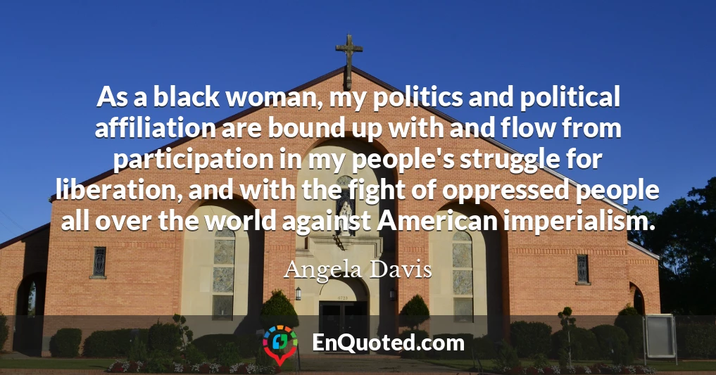 As a black woman, my politics and political affiliation are bound up with and flow from participation in my people's struggle for liberation, and with the fight of oppressed people all over the world against American imperialism.