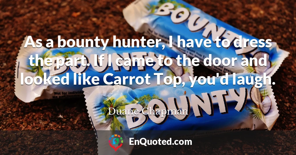 As a bounty hunter, I have to dress the part. If I came to the door and looked like Carrot Top, you'd laugh.