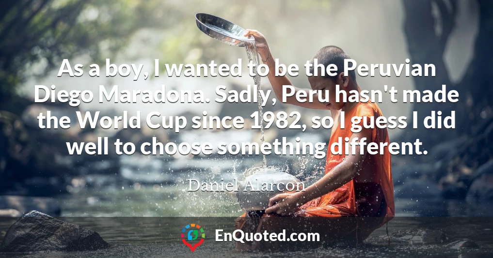 As a boy, I wanted to be the Peruvian Diego Maradona. Sadly, Peru hasn't made the World Cup since 1982, so I guess I did well to choose something different.
