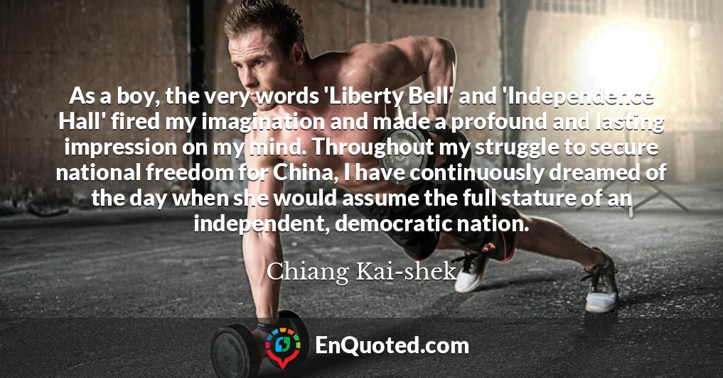 As a boy, the very words 'Liberty Bell' and 'Independence Hall' fired my imagination and made a profound and lasting impression on my mind. Throughout my struggle to secure national freedom for China, I have continuously dreamed of the day when she would assume the full stature of an independent, democratic nation.