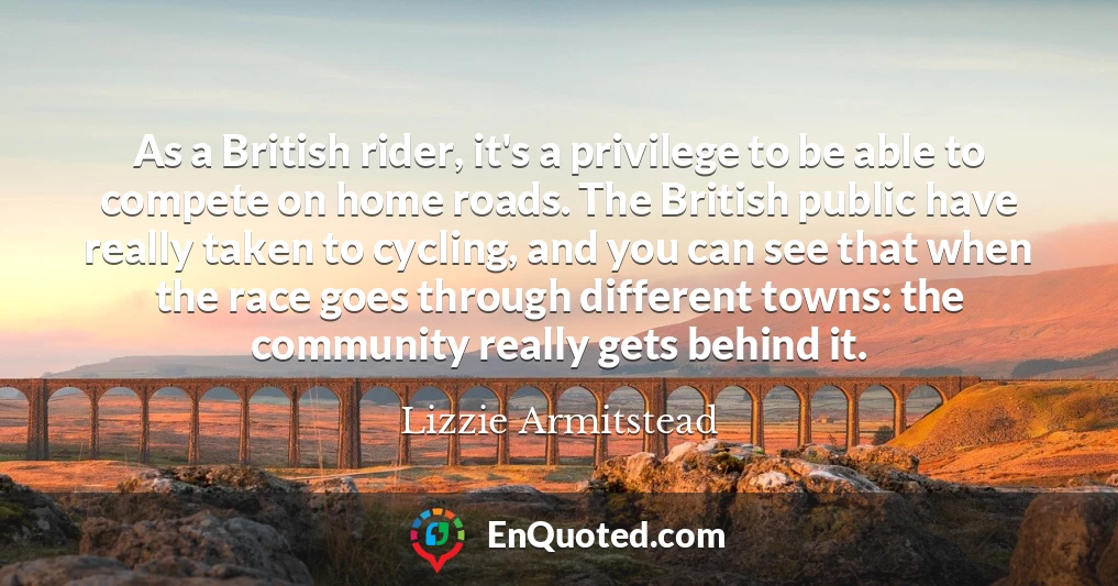 As a British rider, it's a privilege to be able to compete on home roads. The British public have really taken to cycling, and you can see that when the race goes through different towns: the community really gets behind it.