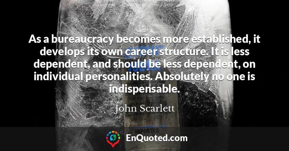As a bureaucracy becomes more established, it develops its own career structure. It is less dependent, and should be less dependent, on individual personalities. Absolutely no one is indispensable.
