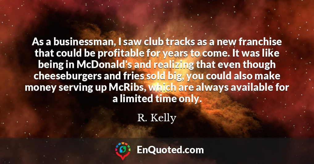 As a businessman, I saw club tracks as a new franchise that could be profitable for years to come. It was like being in McDonald's and realizing that even though cheeseburgers and fries sold big, you could also make money serving up McRibs, which are always available for a limited time only.