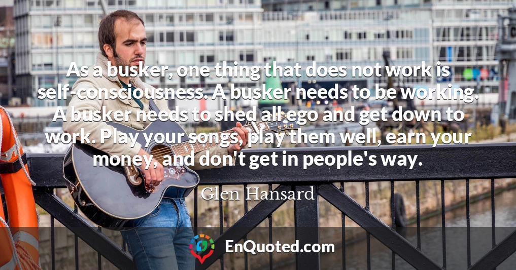 As a busker, one thing that does not work is self-consciousness. A busker needs to be working. A busker needs to shed all ego and get down to work. Play your songs, play them well, earn your money, and don't get in people's way.