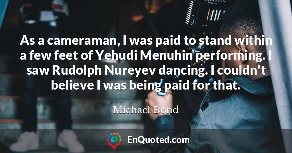 As a cameraman, I was paid to stand within a few feet of Yehudi Menuhin performing. I saw Rudolph Nureyev dancing. I couldn't believe I was being paid for that.