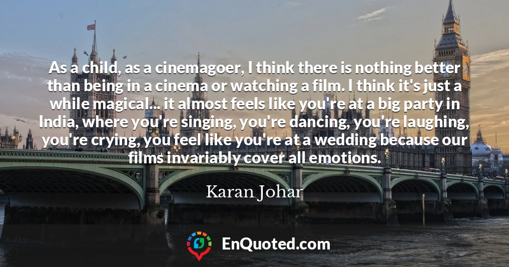 As a child, as a cinemagoer, I think there is nothing better than being in a cinema or watching a film. I think it's just a while magical... it almost feels like you're at a big party in India, where you're singing, you're dancing, you're laughing, you're crying, you feel like you're at a wedding because our films invariably cover all emotions.