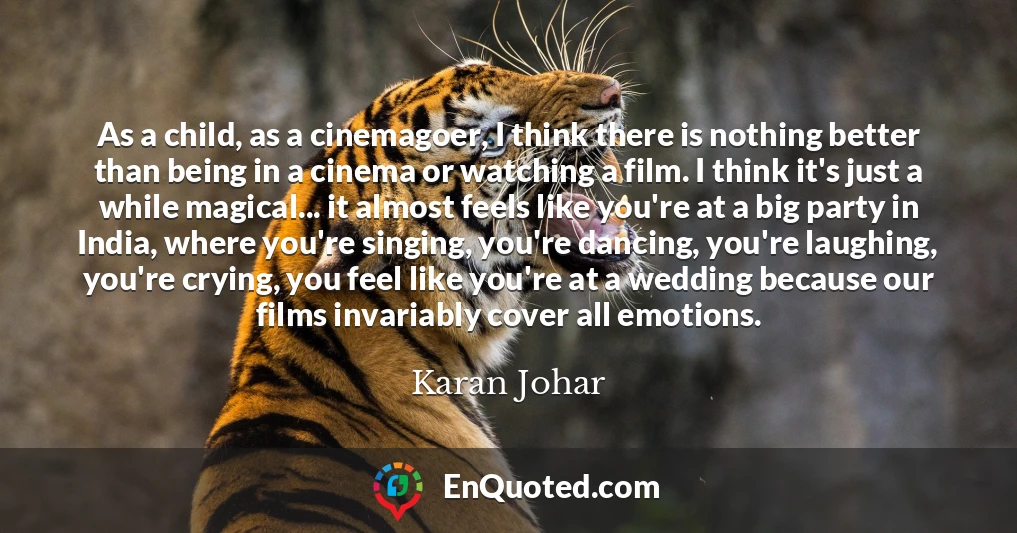 As a child, as a cinemagoer, I think there is nothing better than being in a cinema or watching a film. I think it's just a while magical... it almost feels like you're at a big party in India, where you're singing, you're dancing, you're laughing, you're crying, you feel like you're at a wedding because our films invariably cover all emotions.