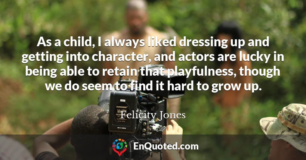 As a child, I always liked dressing up and getting into character, and actors are lucky in being able to retain that playfulness, though we do seem to find it hard to grow up.