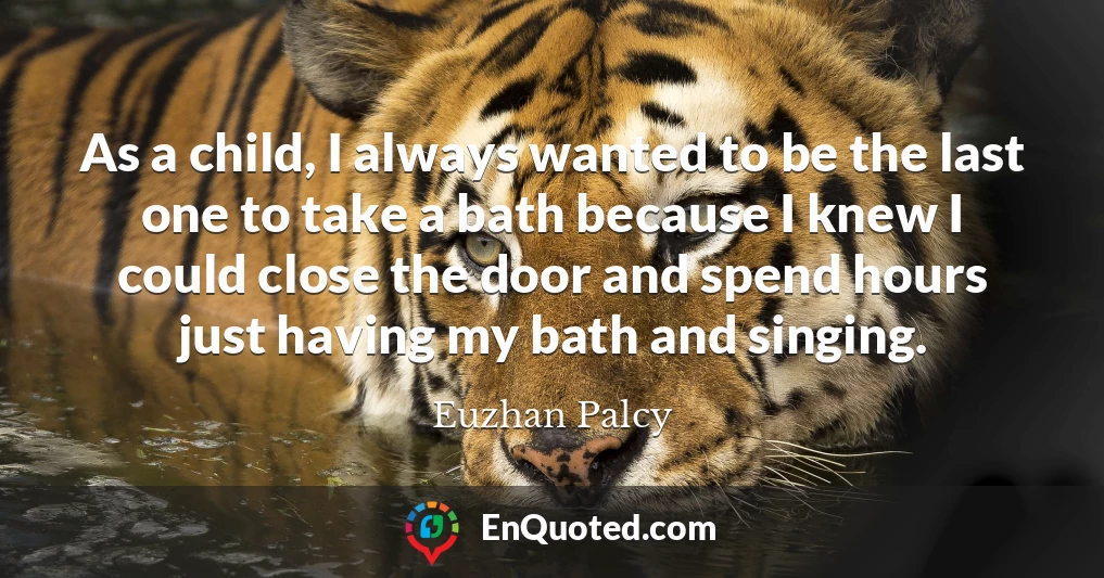 As a child, I always wanted to be the last one to take a bath because I knew I could close the door and spend hours just having my bath and singing.