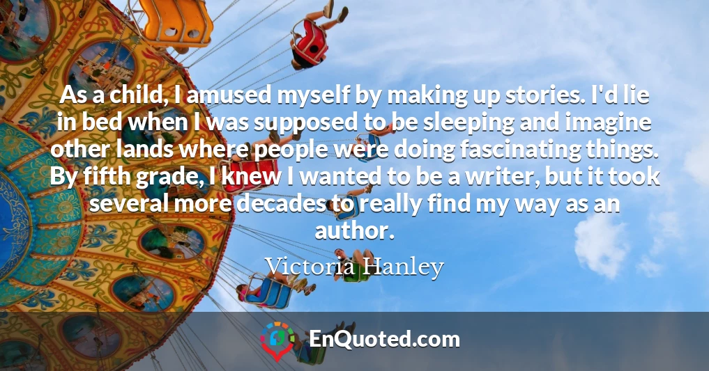 As a child, I amused myself by making up stories. I'd lie in bed when I was supposed to be sleeping and imagine other lands where people were doing fascinating things. By fifth grade, I knew I wanted to be a writer, but it took several more decades to really find my way as an author.