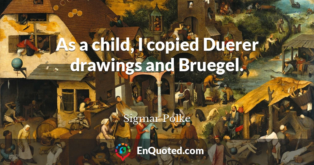 As a child, I copied Duerer drawings and Bruegel.