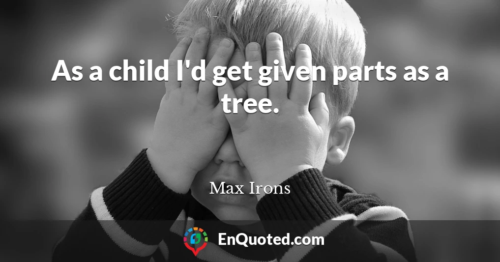 As a child I'd get given parts as a tree.