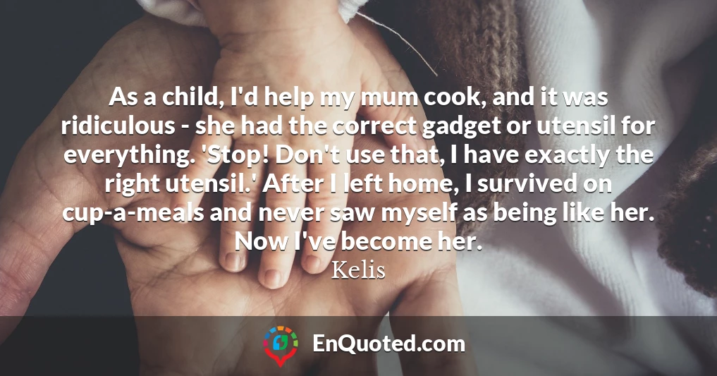 As a child, I'd help my mum cook, and it was ridiculous - she had the correct gadget or utensil for everything. 'Stop! Don't use that, I have exactly the right utensil.' After I left home, I survived on cup-a-meals and never saw myself as being like her. Now I've become her.