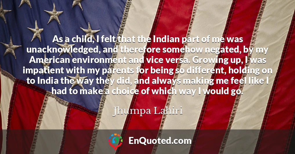 As a child, I felt that the Indian part of me was unacknowledged, and therefore somehow negated, by my American environment and vice versa. Growing up, I was impatient with my parents for being so different, holding on to India the way they did, and always making me feel like I had to make a choice of which way I would go.