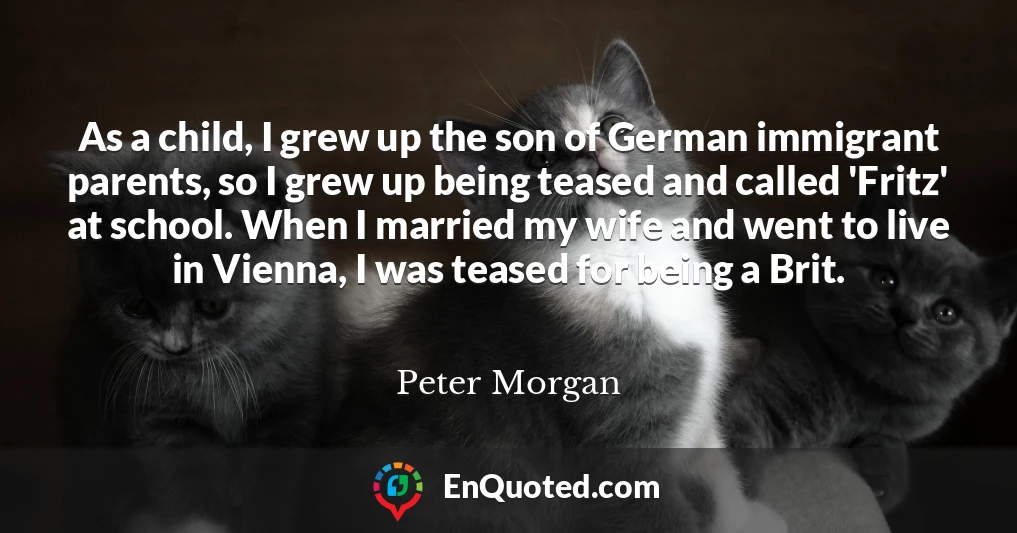 As a child, I grew up the son of German immigrant parents, so I grew up being teased and called 'Fritz' at school. When I married my wife and went to live in Vienna, I was teased for being a Brit.