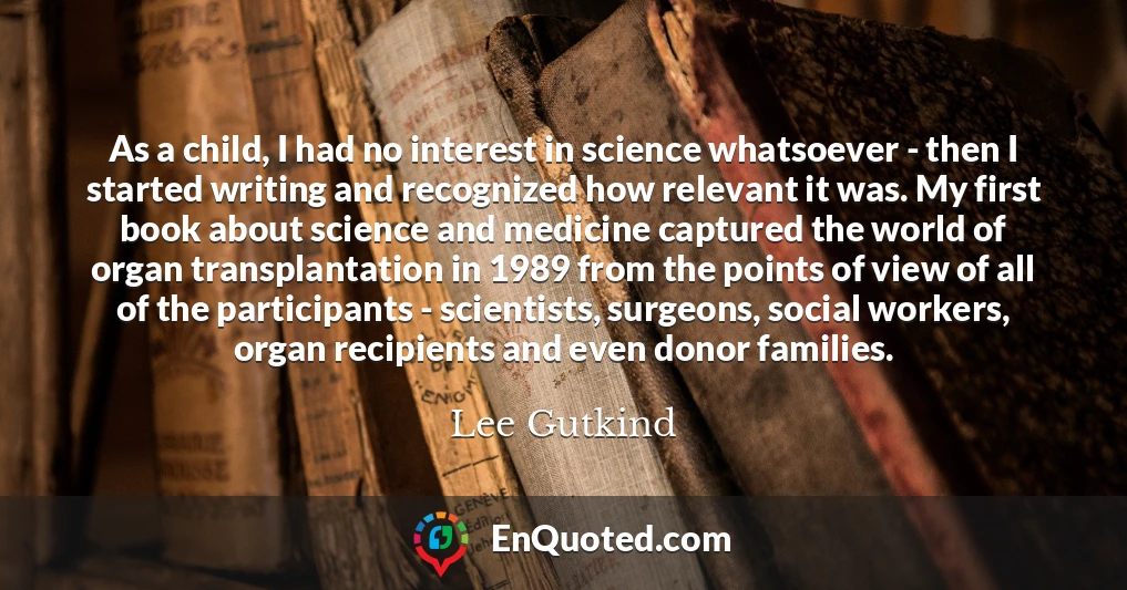 As a child, I had no interest in science whatsoever - then I started writing and recognized how relevant it was. My first book about science and medicine captured the world of organ transplantation in 1989 from the points of view of all of the participants - scientists, surgeons, social workers, organ recipients and even donor families.