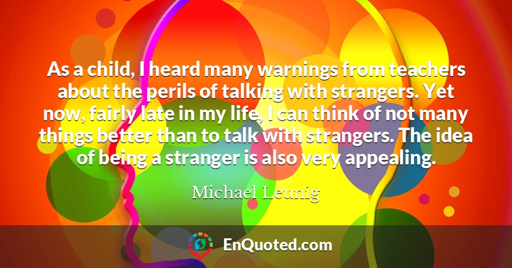 As a child, I heard many warnings from teachers about the perils of talking with strangers. Yet now, fairly late in my life, I can think of not many things better than to talk with strangers. The idea of being a stranger is also very appealing.