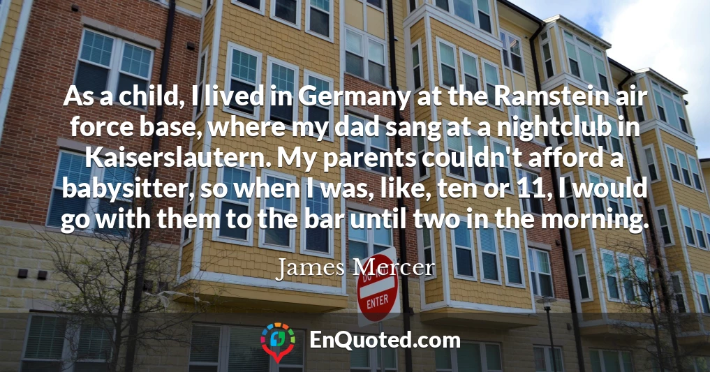 As a child, I lived in Germany at the Ramstein air force base, where my dad sang at a nightclub in Kaiserslautern. My parents couldn't afford a babysitter, so when I was, like, ten or 11, I would go with them to the bar until two in the morning.
