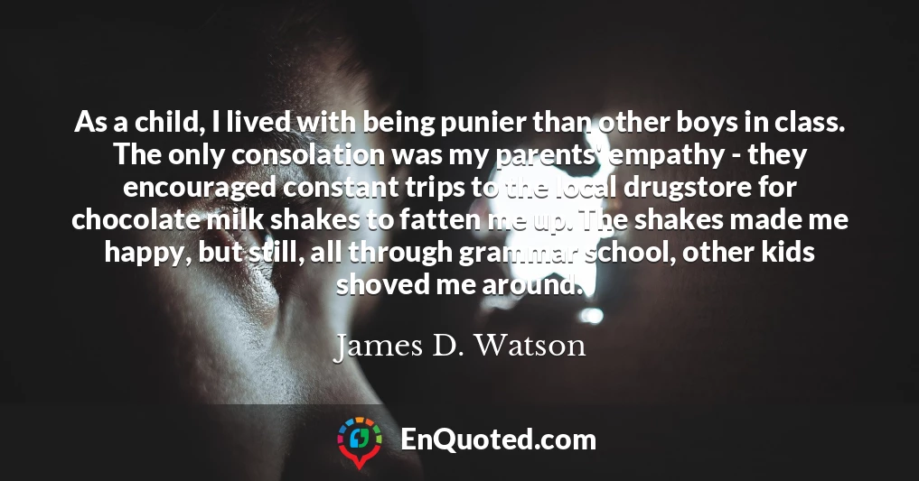 As a child, I lived with being punier than other boys in class. The only consolation was my parents' empathy - they encouraged constant trips to the local drugstore for chocolate milk shakes to fatten me up. The shakes made me happy, but still, all through grammar school, other kids shoved me around.