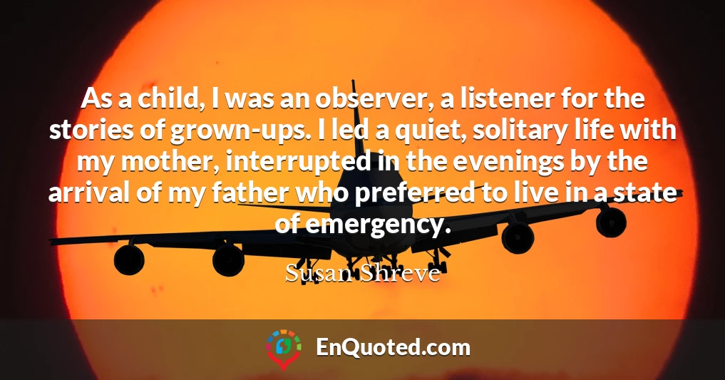 As a child, I was an observer, a listener for the stories of grown-ups. I led a quiet, solitary life with my mother, interrupted in the evenings by the arrival of my father who preferred to live in a state of emergency.