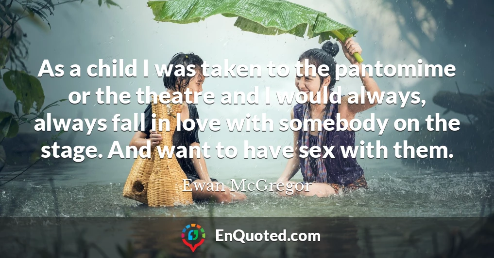 As a child I was taken to the pantomime or the theatre and I would always, always fall in love with somebody on the stage. And want to have sex with them.